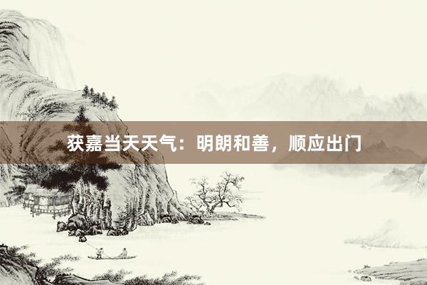 获嘉当天天气：明朗和善，顺应出门